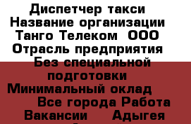 Диспетчер такси › Название организации ­ Танго Телеком, ООО › Отрасль предприятия ­ Без специальной подготовки › Минимальный оклад ­ 13 000 - Все города Работа » Вакансии   . Адыгея респ.,Адыгейск г.